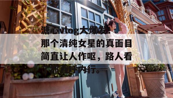 溏心vlog大爆发！那个清纯女星的真面目简直让人作呕，路人看了都直呼内行。