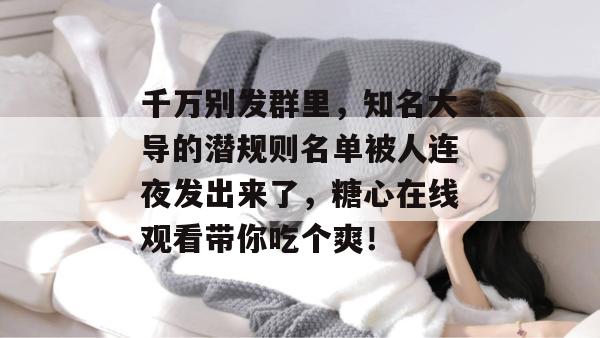 千万别发群里，知名大导的潜规则名单被人连夜发出来了，糖心在线观看带你吃个爽！