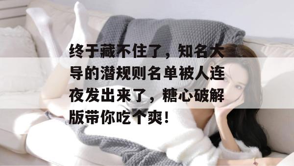 终于藏不住了，知名大导的潜规则名单被人连夜发出来了，糖心破解版带你吃个爽！
